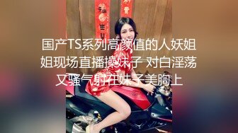 国产TS系列高颜值的人妖姐姐现场直播操妹子 对白淫荡又骚气射在妹子美胸上