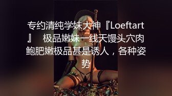 专约清纯学妹大神『Loeftart』✅极品嫩妹一线天馒头穴肉鲍肥嫩极品甚是诱人，各种姿势