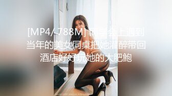 [MP4/ 788M] 同学会上遇到当年的美女同桌把她灌醉带回酒店好好玩她的大肥鲍