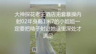 大神探花老王酒店无套暴操内射02年身高1米7的小姐姐一定要把精子射进她逼里深处才满足