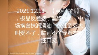 2021.12.13，【用利抽插】，极品反差婊，温婉女神，中场换套抹润滑油，欲仙欲死大叫受不了，临别不舍穿着衣服还口交