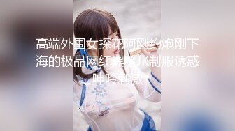 高端外围女探花阿刚约炮刚下海的极品网红黑丝JK制服诱惑呻吟刺激