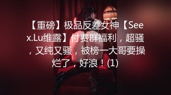 【重磅】极品反差女神【Seex.Lu维露】付费群福利，超骚，又纯又骚，被榜一大哥要操烂了，好浪！(1)