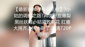 【最新封神??极品乱伦】?小姑的调教之路?再次开发爆裂黑丝妖精小姑紧致菊花 肛塞大屌齐上阵太爽了 高清720P原档