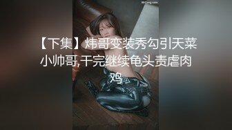 【下集】炜哥变装秀勾引天菜小帅哥,干完继续龟头责虐肉鸡