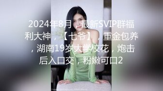 2024年8月，最新SVIP群福利大神，【七爷】，重金包养，湖南19岁大学校花，炮击后入口交，粉嫩可口2