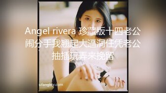 Angel rivera 珍藏版十四老公闹分手我翘起大逼洞任凭老公抽插玩弄来挽留