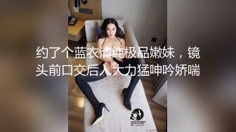 约了个蓝衣清纯极品嫩妹，镜头前口交后入大力猛呻吟娇喘