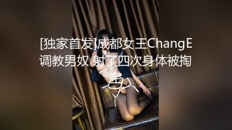 [独家首发]成都女王ChangE调教男奴 射了四次身体被掏空