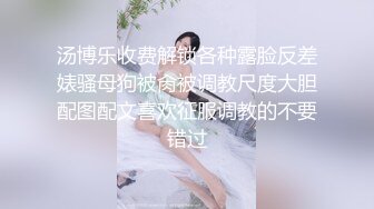 汤博乐收费解锁各种露脸反差婊骚母狗被肏被调教尺度大胆配图配文喜欢征服调教的不要错过