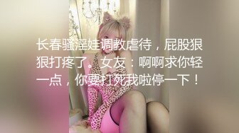 长春骚淫娃调教虐待，屁股狠狠打疼了。女友：啊啊求你轻一点，你要打死我啦停一下！