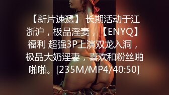 【新片速遞】 长期活动于江浙沪，极品淫妻，【ENYQ】福利 超强3P上演双龙入洞，极品大奶淫妻，喜欢和粉丝啪啪啪。[235M/MP4/40:50]