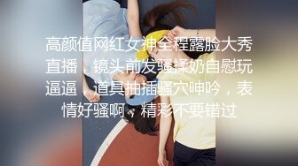 高颜值网红女神全程露脸大秀直播，镜头前发骚揉奶自慰玩逼逼，道具抽插骚穴呻吟，表情好骚啊，精彩不要错过