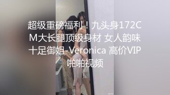 超级重磅福利！九头身172CM大长腿顶级身材 女人韵味十足御姐-Veronica 高价VIP啪啪视频