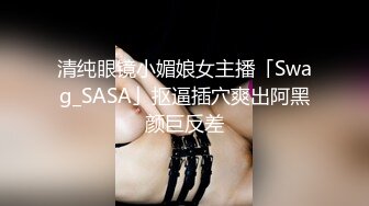 清纯眼镜小媚娘女主播「Swag_SASA」抠逼插穴爽出阿黑颜巨反差