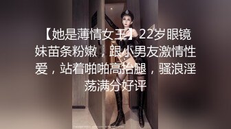 【她是薄情女王】22岁眼镜妹苗条粉嫩，跟小男友激情性爱，站着啪啪高抬腿，骚浪淫荡满分好评