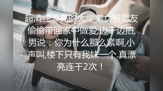 超清纯漂亮的大学美女被男友偷偷带回家中做爱,边干边拍,男说：你为什么那么紧啊,小声叫,楼下只有我妹一个.真漂亮连干2次！