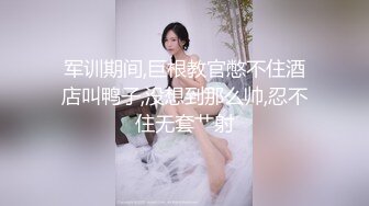 军训期间,巨根教官憋不住酒店叫鸭子,没想到那么帅,忍不住无套艹射