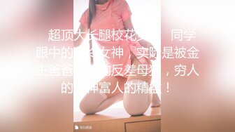 ✿超顶大长腿校花女神✿同学眼中的高冷女神，实际是被金主爸爸保养的反差母狗，穷人的女神富人的精盆！