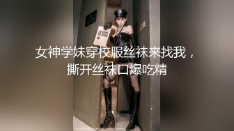 女神学妹穿校服丝袜来找我，撕开丝袜口爆吃精