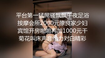 平台第一猛屌骚飘飘午夜足浴按摩会所2000元撩良家少妇宾馆开房啪啪再加1000元干菊花叫床声音给力对白精彩