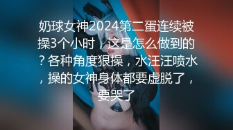 奶球女神2024第二蛋连续被操3个小时，这是怎么做到的？各种角度狠操，水汪汪喷水，操的女神身体都要虚脱了，要哭了