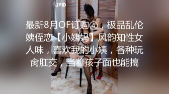 最新8月OF订购④，极品乱伦姨侄恋【小姨妈】风韵知性女人味，喜欢我的小姨，各种玩肏肛交，当着孩子面也能搞