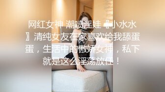 网红女神 潮喷淫娃〖小水水〗清纯女友在家喜欢给我舔蛋蛋，生活中的傲娇女神，私下就是这么淫荡放任！