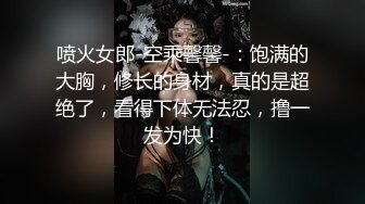 喷火女郎-空乘馨馨-：饱满的大胸，修长的身材，真的是超绝了，看得下体无法忍，撸一发为快！