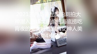 2021三月新流出国内厕拍大神潜入商场女厕偷拍海底捞吃宵夜的美女嘘嘘露肩女神人美逼也美4K高清版