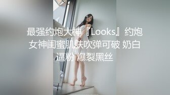 最强约炮大神『Looks』约炮女神闺蜜肌肤吹弹可破 奶白逼粉 爆裂黑丝