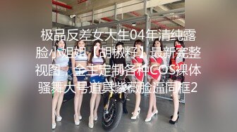 极品反差女大生04年清纯露脸小姐姐【胡椒籽】最新完整视图，金主定制各种COS裸体骚舞大号道具紫薇脸逼同框2