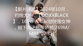 【新片速遞】2024年10月，约炮大神，【OOXXBLACK】，165cm，38c的外围女神，刚下海还略带娇羞[269M/MP4/07:31]