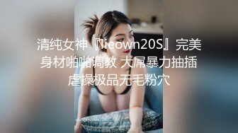 清纯女神『lieown20S』完美身材啪啪调教 大屌暴力抽插虐操极品无毛粉穴