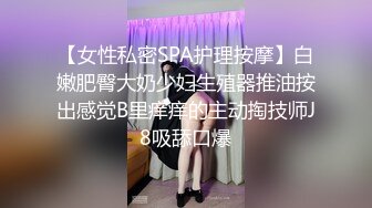 【女性私密SPA护理按摩】白嫩肥臀大奶少妇生殖器推油按出感觉B里痒痒的主动掏技师J8吸舔口爆