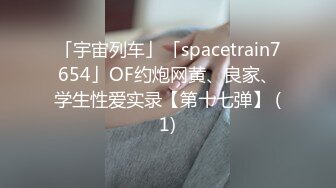 「宇宙列车」「spacetrain7654」OF约炮网黄、良家、学生性爱实录【第十七弹】 (1)