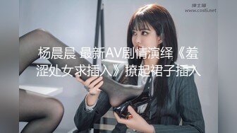 杨晨晨 最新AV剧情演绎《羞涩处女求插入》撩起裙子插入