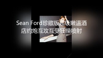 Sean Ford珍藏版超级嫩逼酒店约炮互攻互受狂操喷射