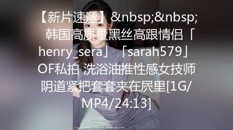 【新片速遞】&nbsp;&nbsp;✨韩国高质量黑丝高跟情侣「henry_sera」「sarah579」OF私拍 洗浴油推性感女技师阴道紧把套套夹在屄里[1G/MP4/24:13]