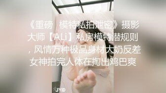 《重磅✅模特私拍泄密》摄影大师【ALi】私房模特潜规则，风情万种极品身材大奶反差女神拍完人体在掏出鸡巴爽