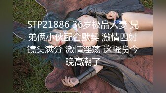 STP21886 36岁极品人妻 兄弟俩小伙配合默契 激情四射镜头满分 激情淫荡 这骚货今晚高潮了