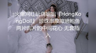 火爆网红玩偶姐姐『HongKongDoll』 珍珠串摩擦嫩鲍鱼两片肉片的中间花心 无套插入