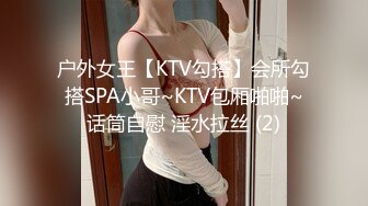 户外女王【KTV勾搭】会所勾搭SPA小哥~KTV包厢啪啪~话筒自慰 淫水拉丝 (2)