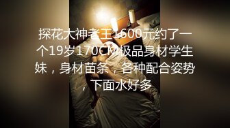 探花大神老王1600元约了一个19岁170CM极品身材学生妹，身材苗条，各种配合姿势，下面水好多