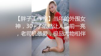 【胖子工作室】当年的外围女神，30+了依然让人眼前一亮，老司机最爱，极品尤物相伴