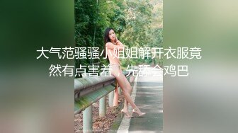 大气范骚骚小姐姐解开衣服竟然有点害羞，先舔会鸡巴