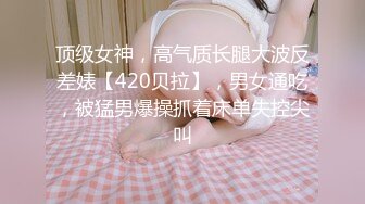 顶级女神，高气质长腿大波反差婊【420贝拉】，男女通吃，被猛男爆操抓着床单失控尖叫