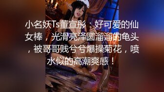 小名妖Ts董宣彤：好可爱的仙女棒，光滑亮泽圆溜溜的龟头，被哥哥贱兮兮爆操菊花，喷水似的高潮爽感！