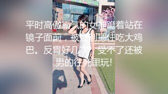 平时高傲霸气的女神跪着站在镜子面前，被强制摁住吃大鸡巴。反胃好几次，受不了还被男的往死里玩!