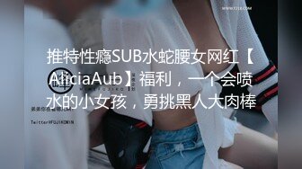 推特性瘾SUB水蛇腰女网红【AliciaAub】福利，一个会喷水的小女孩，勇挑黑人大肉棒